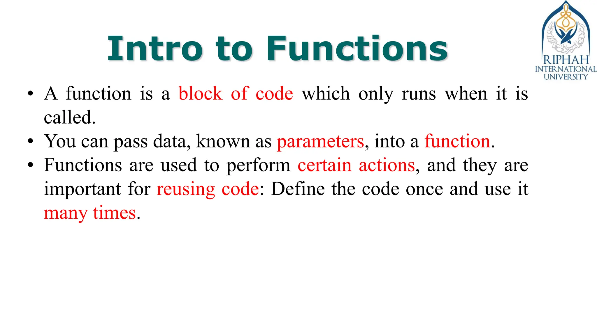 Intro to Functions
• A function is a block of code which only runs when it is
called.
• You can pass data, known as parameters, into a function.
• Functions are used to perform certain actions, and they are
important for reusing code: Define the code once and use it
many times.
 