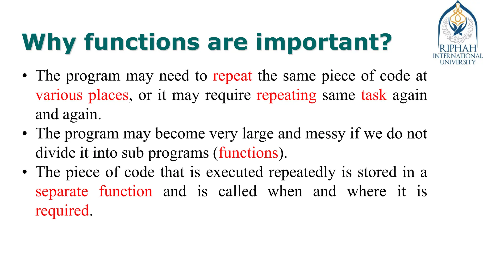 Why functions are important?
• The program may need to repeat the same piece of code at
various places, or it may require repeating same task again
and again.
• The program may become very large and messy if we do not
divide it into sub programs (functions).
• The piece of code that is executed repeatedly is stored in a
separate function and is called when and where it is
required.
 