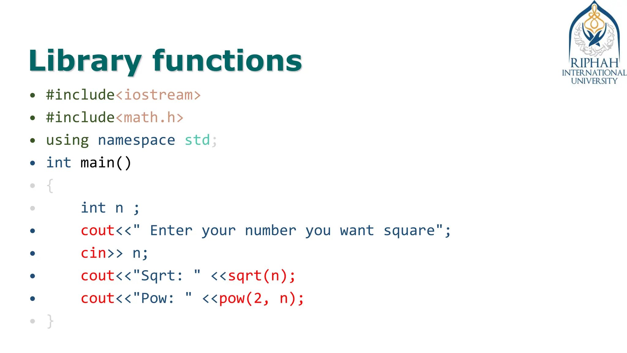 Library functions
• #include<iostream>
• #include<math.h>
• using namespace std;
• int main()
• {
• int n ;
• cout<<" Enter your number you want square";
• cin>> n;
• cout<<"Sqrt: " <<sqrt(n);
• cout<<"Pow: " <<pow(2, n);
• }
 