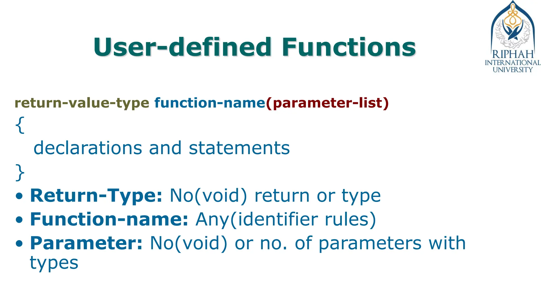 User-defined Functions
return-value-type function-name(parameter-list)
{
declarations and statements
}
• Return-Type: No(void) return or type
• Function-name: Any(identifier rules)
• Parameter: No(void) or no. of parameters with
types
 
