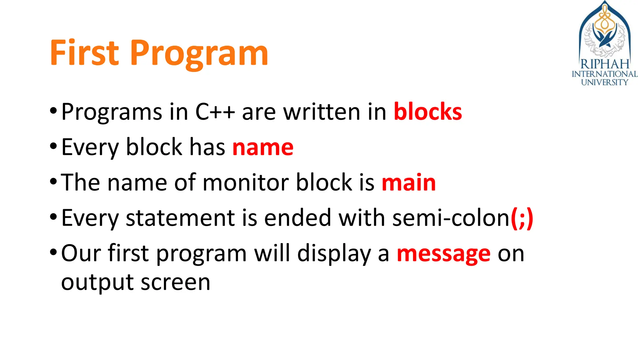 First Program
•Programs in C++ are written in blocks
•Every block has name
•The name of monitor block is main
•Every statement is ended with semi-colon(;)
•Our first program will display a message on
output screen
 