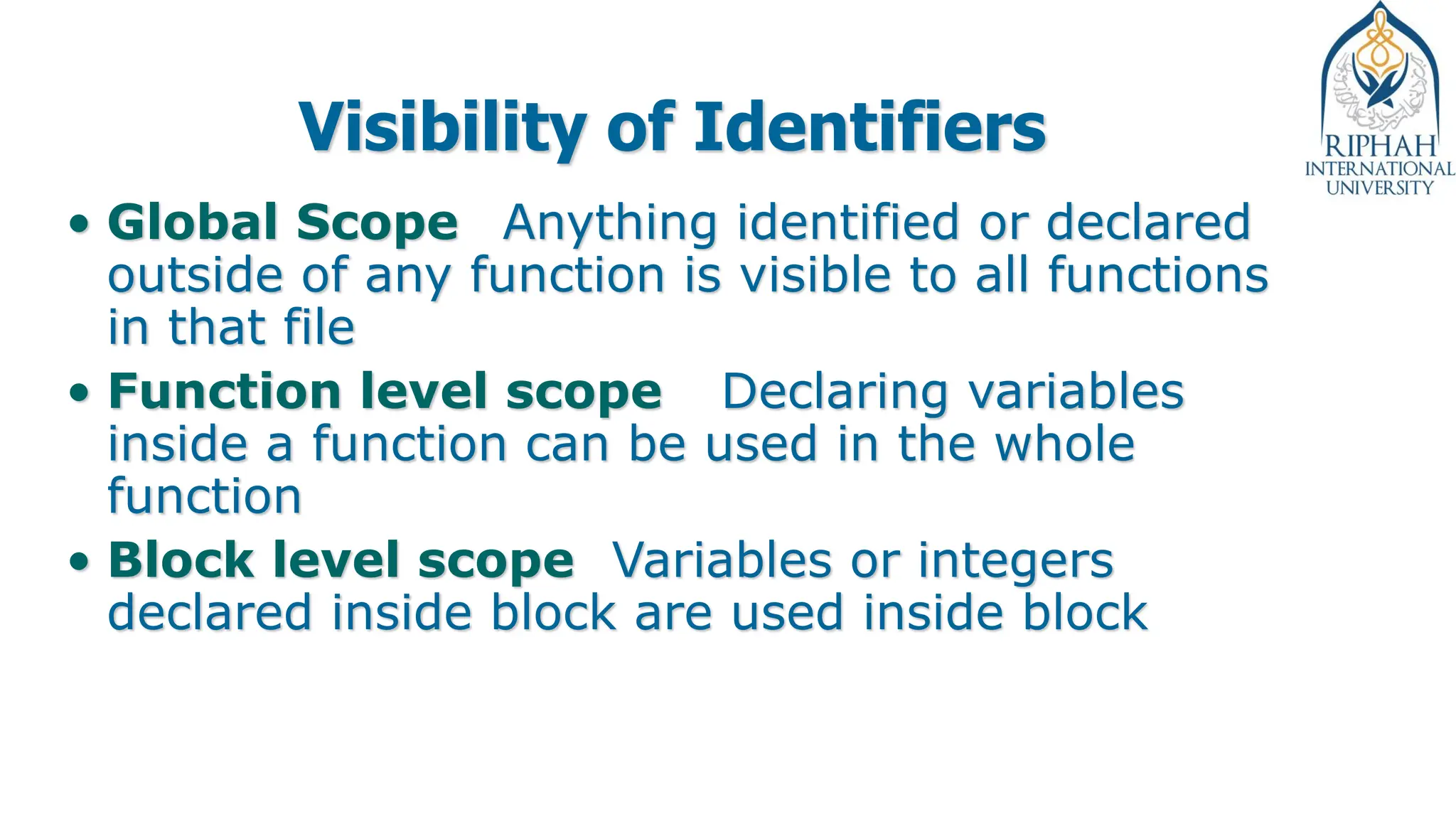Visibility of Identifiers
• Global Scope Anything identified or declared
outside of any function is visible to all functions
in that file
• Function level scope Declaring variables
inside a function can be used in the whole
function
• Block level scope Variables or integers
declared inside block are used inside block
 