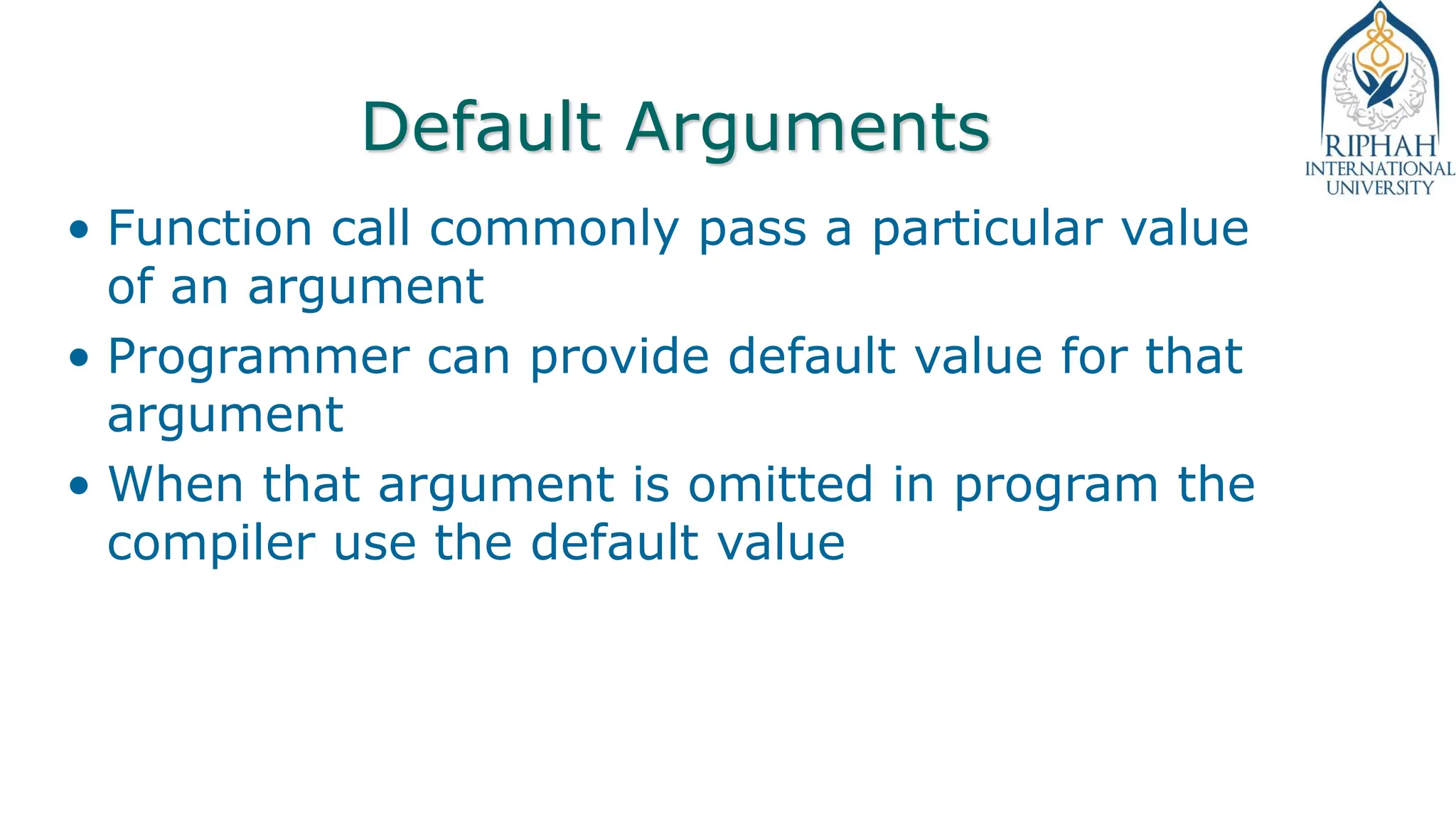 Default Arguments
• Function call commonly pass a particular value
of an argument
• Programmer can provide default value for that
argument
• When that argument is omitted in program the
compiler use the default value
 