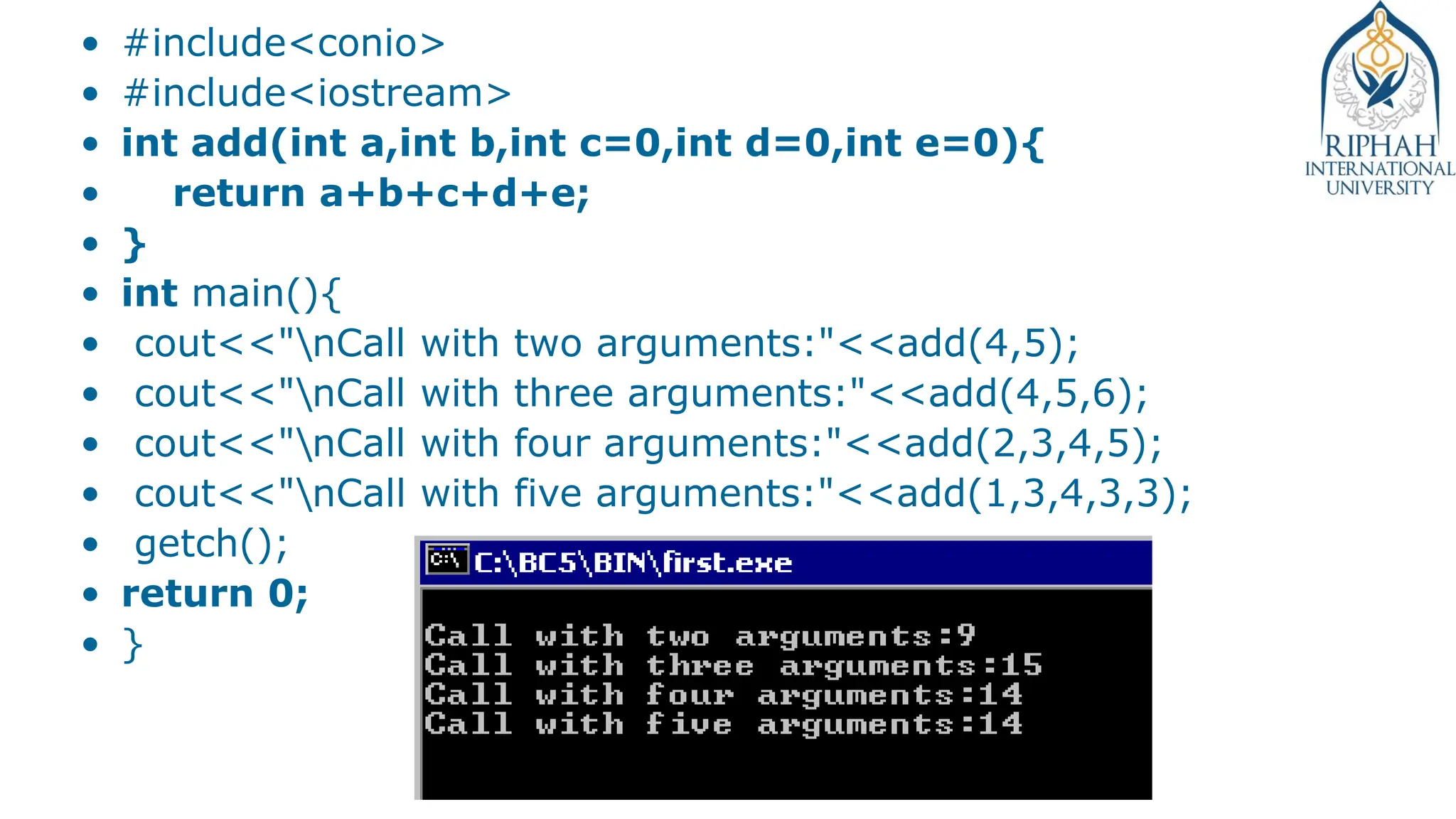 • #include<conio>
• #include<iostream>
• int add(int a,int b,int c=0,int d=0,int e=0){
• return a+b+c+d+e;
• }
• int main(){
• cout<<"nCall with two arguments:"<<add(4,5);
• cout<<"nCall with three arguments:"<<add(4,5,6);
• cout<<"nCall with four arguments:"<<add(2,3,4,5);
• cout<<"nCall with five arguments:"<<add(1,3,4,3,3);
• getch();
• return 0;
• }
 