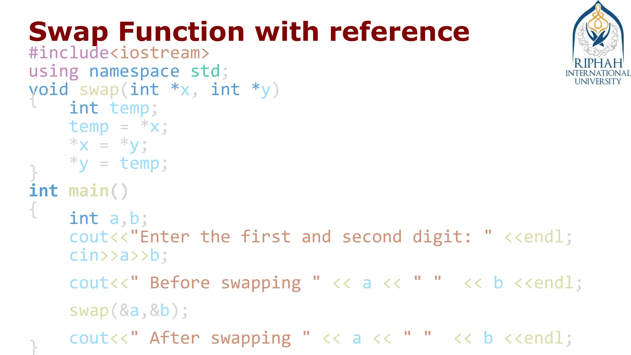 Swap Function with reference
#include<iostream>
using namespace std;
void swap(int *x, int *y)
{
int temp;
temp = *x;
*x = *y;
*y = temp;
}
int main()
{
int a,b;
cout<<"Enter the first and second digit: " <<endl;
cin>>a>>b;
cout<<" Before swapping " << a << " " << b <<endl;
swap(&a,&b);
cout<<" After swapping " << a << " " << b <<endl;
}
 