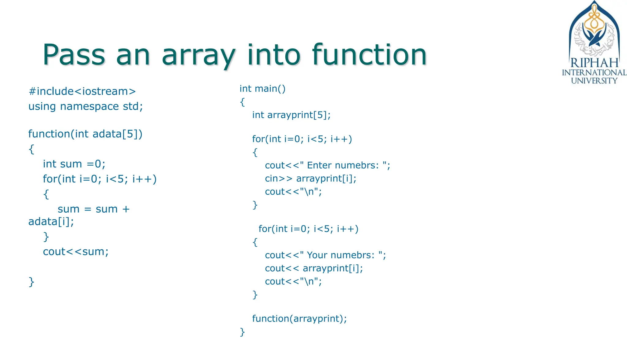 Pass an array into function
#include<iostream>
using namespace std;
function(int adata[5])
{
int sum =0;
for(int i=0; i<5; i++)
{
sum = sum +
adata[i];
}
cout<<sum;
}
int main()
{
int arrayprint[5];
for(int i=0; i<5; i++)
{
cout<<" Enter numebrs: ";
cin>> arrayprint[i];
cout<<"n";
}
for(int i=0; i<5; i++)
{
cout<<" Your numebrs: ";
cout<< arrayprint[i];
cout<<"n";
}
function(arrayprint);
}
 