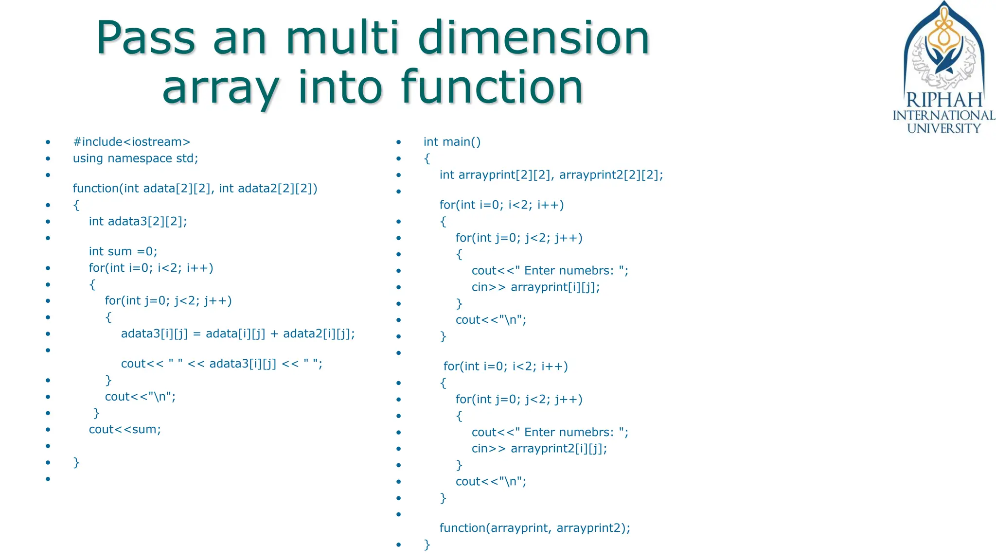 Pass an multi dimension
array into function
• #include<iostream>
• using namespace std;
•
function(int adata[2][2], int adata2[2][2])
• {
• int adata3[2][2];
•
int sum =0;
• for(int i=0; i<2; i++)
• {
• for(int j=0; j<2; j++)
• {
• adata3[i][j] = adata[i][j] + adata2[i][j];
•
cout<< " " << adata3[i][j] << " ";
• }
• cout<<"n";
• }
• cout<<sum;
•
• }
•
• int main()
• {
• int arrayprint[2][2], arrayprint2[2][2];
•
for(int i=0; i<2; i++)
• {
• for(int j=0; j<2; j++)
• {
• cout<<" Enter numebrs: ";
• cin>> arrayprint[i][j];
• }
• cout<<"n";
• }
•
for(int i=0; i<2; i++)
• {
• for(int j=0; j<2; j++)
• {
• cout<<" Enter numebrs: ";
• cin>> arrayprint2[i][j];
• }
• cout<<"n";
• }
•
function(arrayprint, arrayprint2);
• }
 