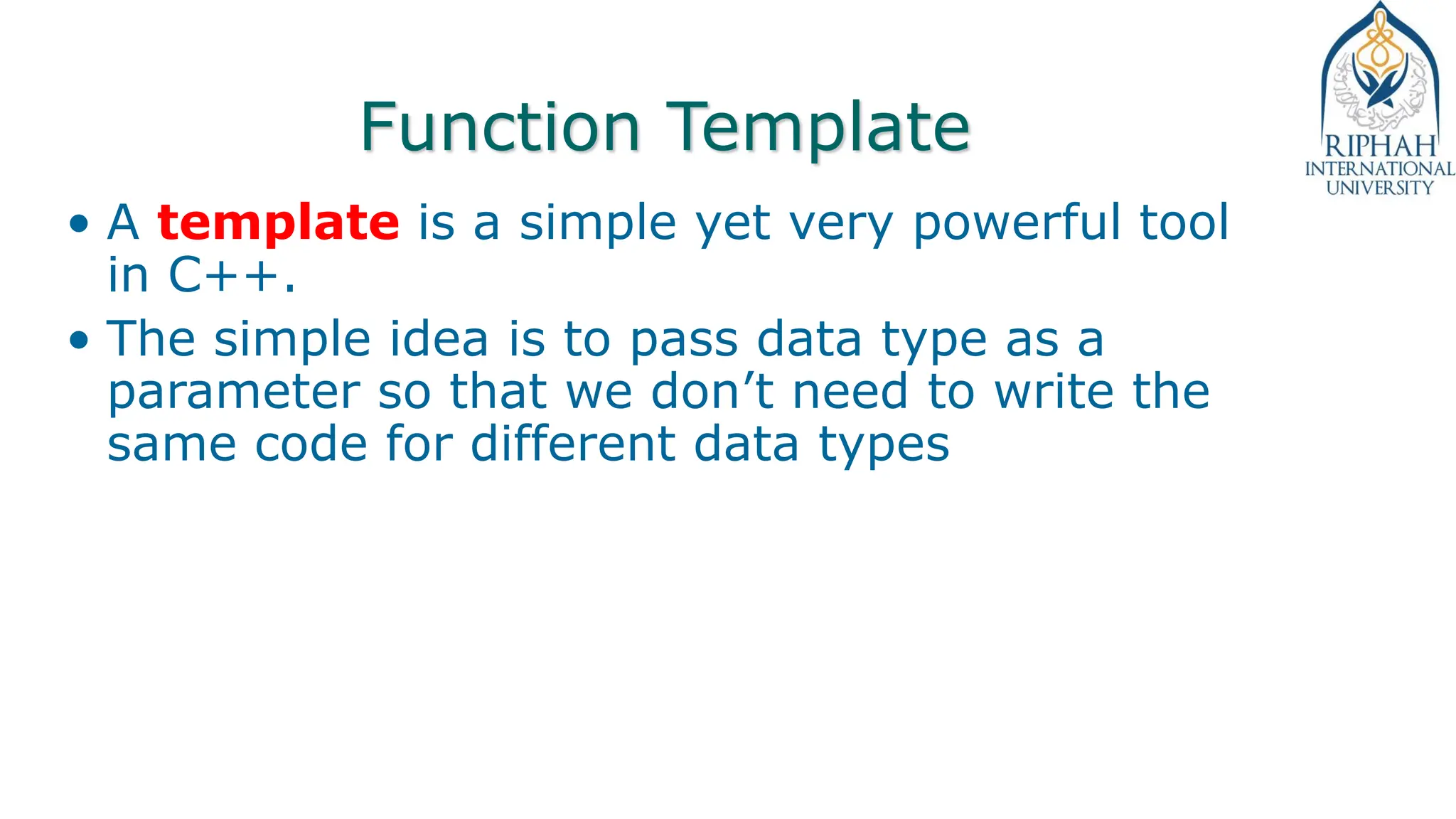 Function Template
• A template is a simple yet very powerful tool
in C++.
• The simple idea is to pass data type as a
parameter so that we don’t need to write the
same code for different data types
 