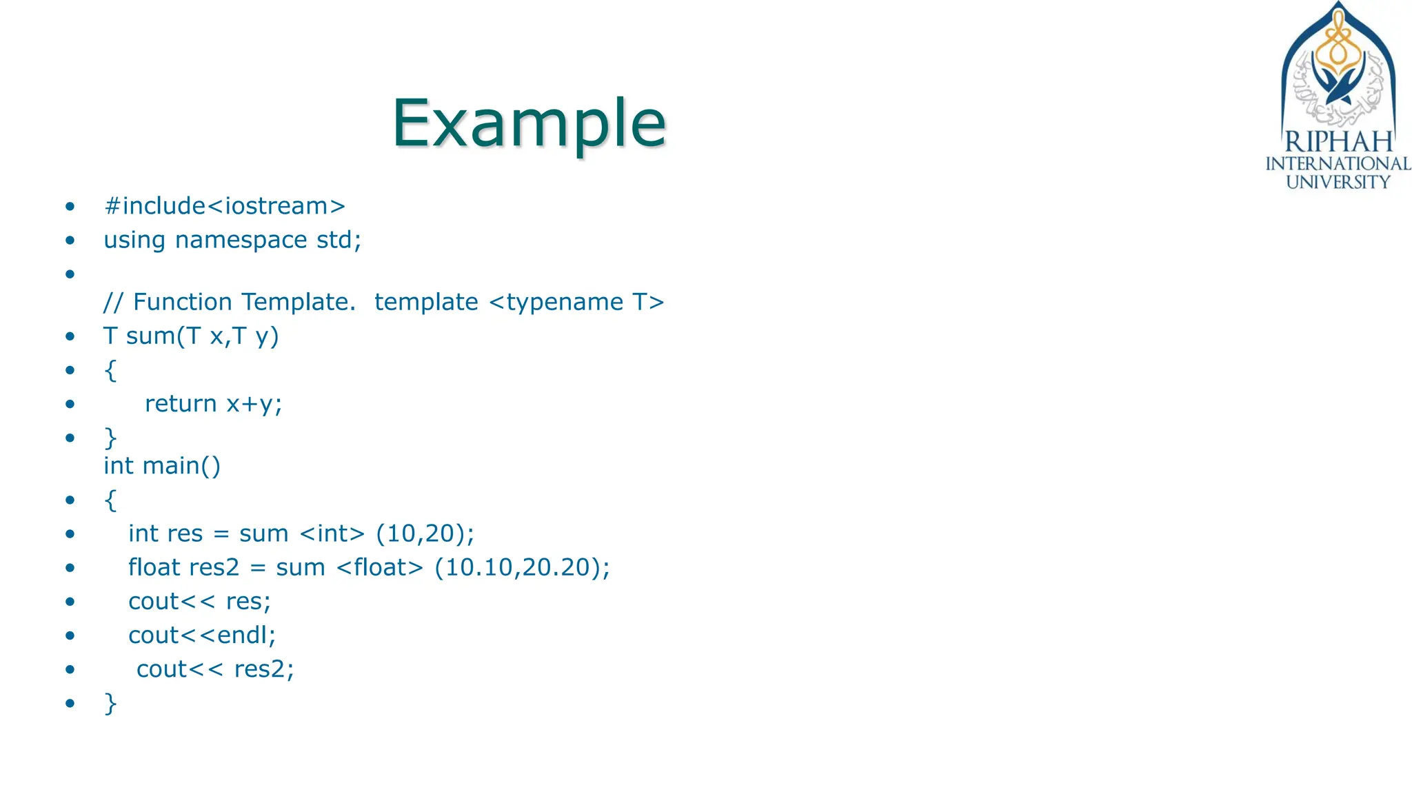 Example
• #include<iostream>
• using namespace std;
•
// Function Template. template <typename T>
• T sum(T x,T y)
• {
• return x+y;
• }
int main()
• {
• int res = sum <int> (10,20);
• float res2 = sum <float> (10.10,20.20);
• cout<< res;
• cout<<endl;
• cout<< res2;
• }
 