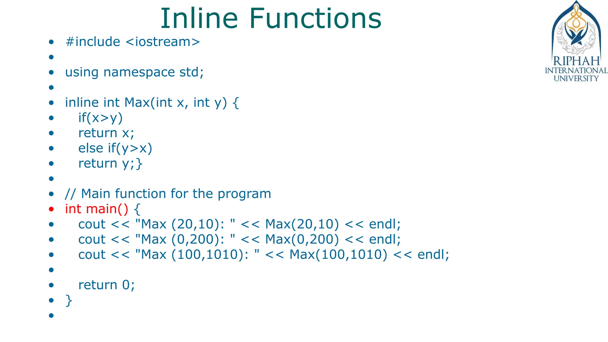 Inline Functions
• #include <iostream>
•
• using namespace std;
•
• inline int Max(int x, int y) {
• if(x>y)
• return x;
• else if(y>x)
• return y;}
•
• // Main function for the program
• int main() {
• cout << "Max (20,10): " << Max(20,10) << endl;
• cout << "Max (0,200): " << Max(0,200) << endl;
• cout << "Max (100,1010): " << Max(100,1010) << endl;
•
• return 0;
• }
•
 