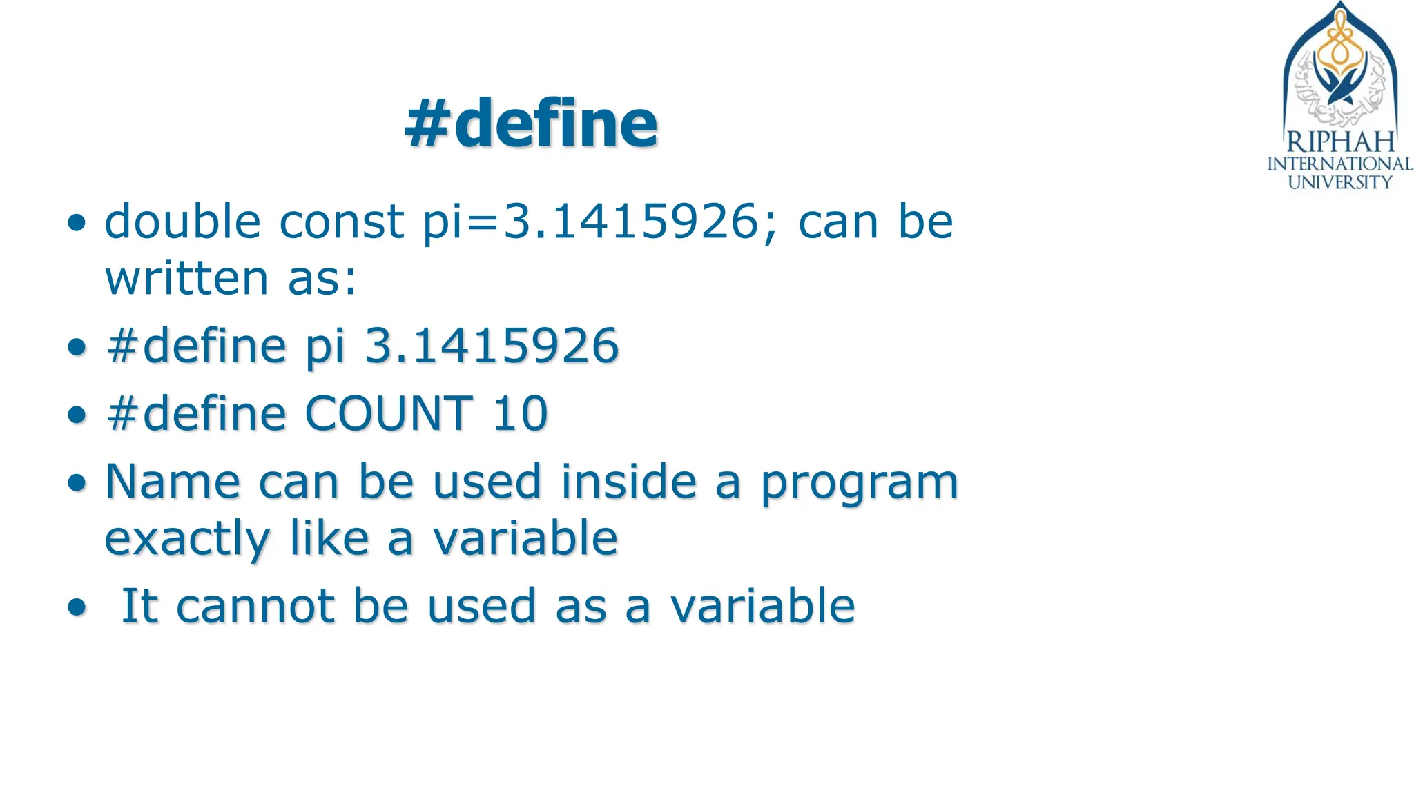 #define
• double const pi=3.1415926; can be
written as:
• #define pi 3.1415926
• #define COUNT 10
• Name can be used inside a program
exactly like a variable
• It cannot be used as a variable
 