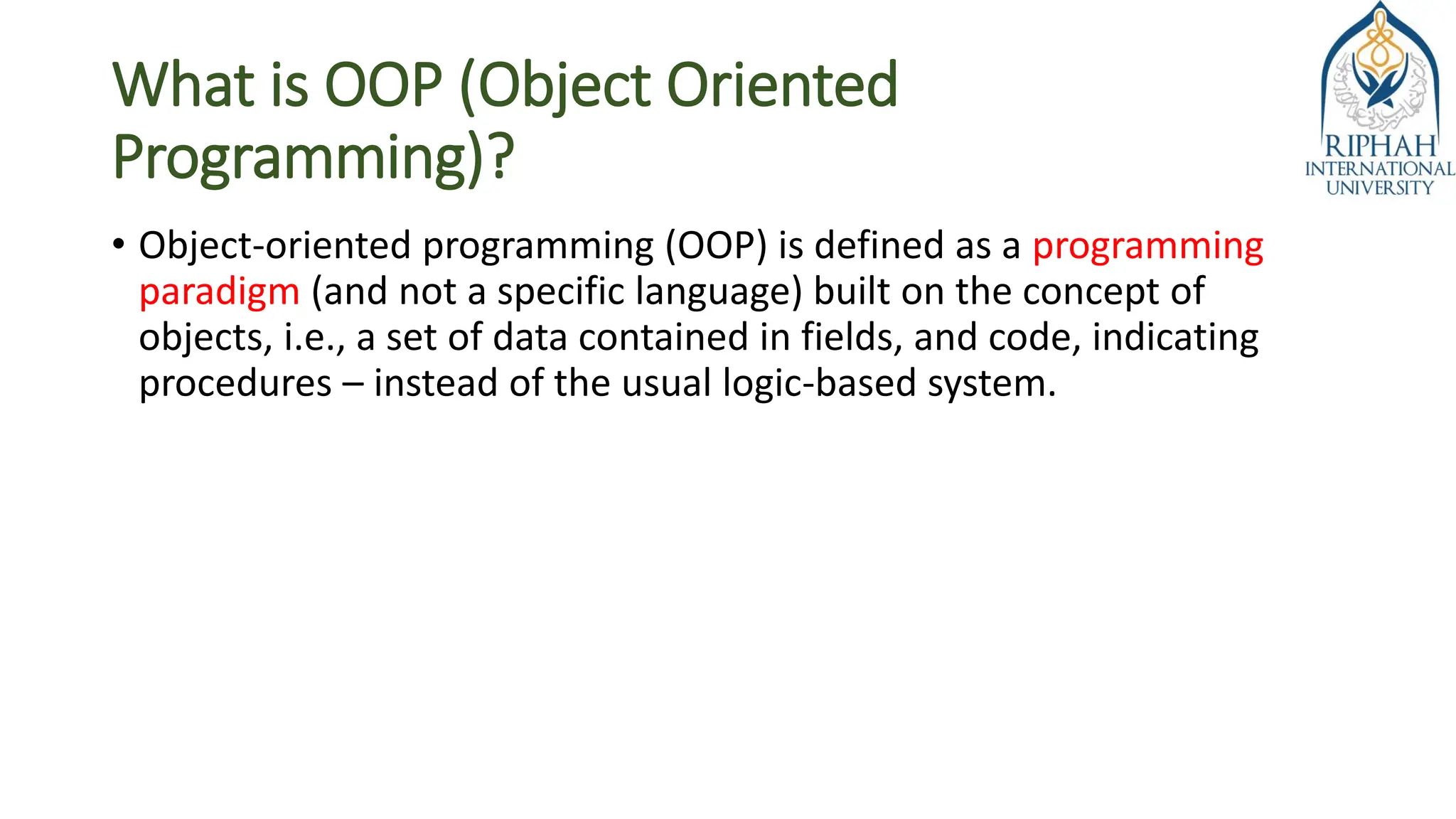 What is OOP (Object Oriented
Programming)?
• Object-oriented programming (OOP) is defined as a programming
paradigm (and not a specific language) built on the concept of
objects, i.e., a set of data contained in fields, and code, indicating
procedures – instead of the usual logic-based system.
 