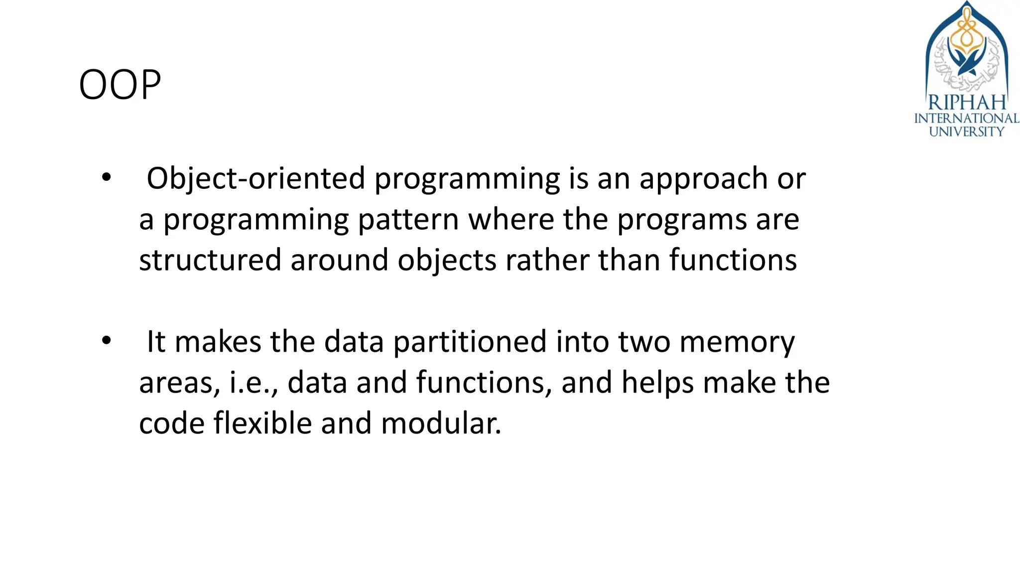 OOP
• Object-oriented programming is an approach or
a programming pattern where the programs are
structured around objects rather than functions
• It makes the data partitioned into two memory
areas, i.e., data and functions, and helps make the
code flexible and modular.
 
