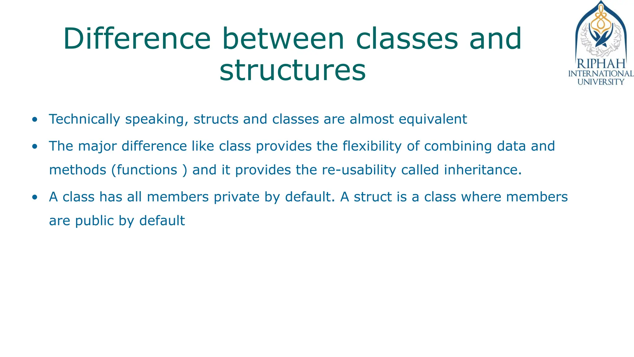 Difference between classes and
structures
• Technically speaking, structs and classes are almost equivalent
• The major difference like class provides the flexibility of combining data and
methods (functions ) and it provides the re-usability called inheritance.
• A class has all members private by default. A struct is a class where members
are public by default
 