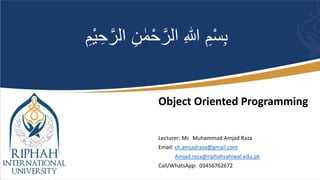 Object Oriented Programming
Lecturer: Mr. Muhammad Amjad Raza
Email: ch.amjadraza@gmail.com
Amjad.raza@riphahsahiwal.edu.pk
Call/WhatsApp: 03456762672
ْ‫ح‬َّ‫الر‬ ِ‫هللا‬ ِ‫م‬ْ‫س‬ِ‫ب‬
ْ‫ي‬ ِ‫ح‬َّ‫الر‬ ِ‫ن‬ ٰ‫م‬
ِ‫م‬
 