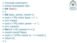 • #include<iostream>
• Using namespace std;
• int main()
• {
• int base, power, result=1;
• cout<<"Plz enter base --> ";
• cin>>base;
• cout<<"Plz enter power --> ";
• cin>>power;
• for(int i=0;i<power;i++){
• result=result*base;
• cout<<"nThe result is: "<<result;}
• return 0;
• }
 