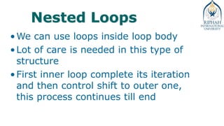 Nested Loops
•We can use loops inside loop body
•Lot of care is needed in this type of
structure
•First inner loop complete its iteration
and then control shift to outer one,
this process continues till end
 