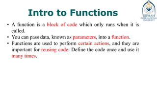 Intro to Functions
• A function is a block of code which only runs when it is
called.
• You can pass data, known as parameters, into a function.
• Functions are used to perform certain actions, and they are
important for reusing code: Define the code once and use it
many times.
 