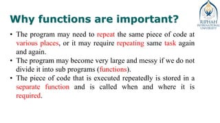 Why functions are important?
• The program may need to repeat the same piece of code at
various places, or it may require repeating same task again
and again.
• The program may become very large and messy if we do not
divide it into sub programs (functions).
• The piece of code that is executed repeatedly is stored in a
separate function and is called when and where it is
required.
 