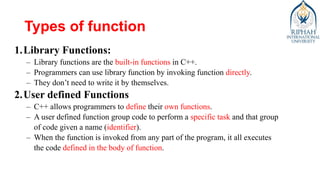 Types of function
1.Library Functions:
– Library functions are the built-in functions in C++.
– Programmers can use library function by invoking function directly.
– They don’t need to write it by themselves.
2.User defined Functions
– C++ allows programmers to define their own functions.
– A user defined function group code to perform a specific task and that group
of code given a name (identifier).
– When the function is invoked from any part of the program, it all executes
the code defined in the body of function.
 