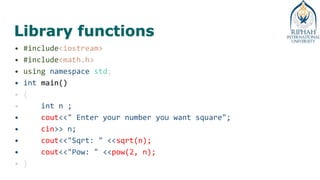 Library functions
• #include<iostream>
• #include<math.h>
• using namespace std;
• int main()
• {
• int n ;
• cout<<" Enter your number you want square";
• cin>> n;
• cout<<"Sqrt: " <<sqrt(n);
• cout<<"Pow: " <<pow(2, n);
• }
 
