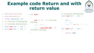 Example code Return and with
return value
• #include<iostream>
• #include<math.h>
• using namespace std;
• // Function Prototyping
• // Function Declaration
• void sum(int a, int b);
• int sum1(int c, int d);
• int main()
• {
• sum(10,20); // Function
Calling
• cout<<"n";
• cout<<sum1(100,200); //
Function Calling
• }
// Function Definations
void sum(int a, int b)
{
int e;
e = a+b;
cout<<" sum is : " << e ;
}
int sum1(int c, int d)
{
return c+d;
}
 