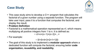 Case Study
• This case study aims to develop a C++ program that calculates the
factorial of a given number using a separate function. The program will
take user input, pass it to a function that computes the factorial, and
display the result.
• Problem Definition
• Factorial is a mathematical operation represented as n!, which means
multiplying all positive integers from 1 to n. It is defined as:
• n!=n×(n−1)×(n−2)×...×
• For example:
• 5!=5×4×3×2×1=120
• The goal of this study is to implement a modular approach where a
dedicated function will compute the factorial, ensuring better code
organization, reusability, and readability.
 