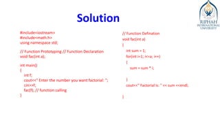 Solution
#include<iostream>
#include<math.h>
using namespace std;
// Function Prototyping // Function Declaration
void fac(int a);
int main()
{
int f;
cout<<" Enter the number you want factorial: ";
cin>>f;
fac(f); // function calling
}
// Function Defination
void fac(int a)
{
int sum = 1;
for(int i=1; i<=a; i++)
{
sum = sum * i;
}
cout<<" Factorial is: " << sum <<endl;
}
 