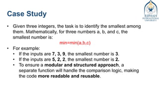 Case Study
• Given three integers, the task is to identify the smallest among
them. Mathematically, for three numbers a, b, and c, the
smallest number is:
min=min(a,b,c)
• For example:
• If the inputs are 7, 3, 9, the smallest number is 3.
• If the inputs are 5, 2, 2, the smallest number is 2.
• To ensure a modular and structured approach, a
separate function will handle the comparison logic, making
the code more readable and reusable.
 