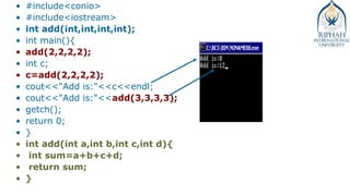 • #include<conio>
• #include<iostream>
• int add(int,int,int,int);
• int main(){
• add(2,2,2,2);
• int c;
• c=add(2,2,2,2);
• cout<<"Add is:"<<c<<endl;
• cout<<"Add is:"<<add(3,3,3,3);
• getch();
• return 0;
• }
• int add(int a,int b,int c,int d){
• int sum=a+b+c+d;
• return sum;
• }
 