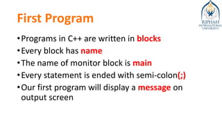 First Program
•Programs in C++ are written in blocks
•Every block has name
•The name of monitor block is main
•Every statement is ended with semi-colon(;)
•Our first program will display a message on
output screen
 