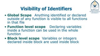 Visibility of Identifiers
• Global Scope Anything identified or declared
outside of any function is visible to all functions
in that file
• Function level scope Declaring variables
inside a function can be used in the whole
function
• Block level scope Variables or integers
declared inside block are used inside block
 