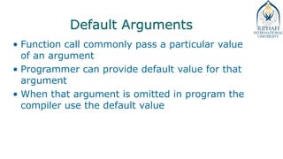 Default Arguments
• Function call commonly pass a particular value
of an argument
• Programmer can provide default value for that
argument
• When that argument is omitted in program the
compiler use the default value
 