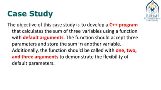 Case Study
The objective of this case study is to develop a C++ program
that calculates the sum of three variables using a function
with default arguments. The function should accept three
parameters and store the sum in another variable.
Additionally, the function should be called with one, two,
and three arguments to demonstrate the flexibility of
default parameters.
 