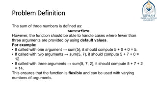 Problem Definition
The sum of three numbers is defined as:
sum=a+b+c
However, the function should be able to handle cases where fewer than
three arguments are provided by using default values.
For example:
• If called with one argument → sum(5), it should compute 5 + 0 + 0 = 5.
• If called with two arguments → sum(5, 7), it should compute 5 + 7 + 0 =
12.
• If called with three arguments → sum(5, 7, 2), it should compute 5 + 7 + 2
= 14.
This ensures that the function is flexible and can be used with varying
numbers of arguments.
 