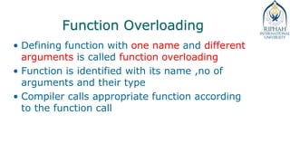 Function Overloading
• Defining function with one name and different
arguments is called function overloading
• Function is identified with its name ,no of
arguments and their type
• Compiler calls appropriate function according
to the function call
 