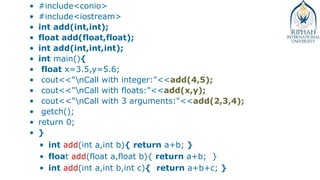 • #include<conio>
• #include<iostream>
• int add(int,int);
• float add(float,float);
• int add(int,int,int);
• int main(){
• float x=3.5,y=5.6;
• cout<<"nCall with integer:"<<add(4,5);
• cout<<"nCall with floats:"<<add(x,y);
• cout<<"nCall with 3 arguments:"<<add(2,3,4);
• getch();
• return 0;
• }
• int add(int a,int b){ return a+b; }
• float add(float a,float b){ return a+b; }
• int add(int a,int b,int c){ return a+b+c; }
 