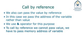 Call by reference
• We also can pass the value by reference
• In this case we pass the address of the variable
rather than value
• We use & operator for this purpose
• To call by reference we cannot pass value, we
have to pass memory address of variable
 