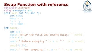Swap Function with reference
#include<iostream>
using namespace std;
void swap(int *x, int *y)
{
int temp;
temp = *x;
*x = *y;
*y = temp;
}
int main()
{
int a,b;
cout<<"Enter the first and second digit: " <<endl;
cin>>a>>b;
cout<<" Before swapping " << a << " " << b <<endl;
swap(&a,&b);
cout<<" After swapping " << a << " " << b <<endl;
}
 