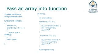 Pass an array into function
#include<iostream>
using namespace std;
function(int adata[5])
{
int sum =0;
for(int i=0; i<5; i++)
{
sum = sum +
adata[i];
}
cout<<sum;
}
int main()
{
int arrayprint[5];
for(int i=0; i<5; i++)
{
cout<<" Enter numebrs: ";
cin>> arrayprint[i];
cout<<"n";
}
for(int i=0; i<5; i++)
{
cout<<" Your numebrs: ";
cout<< arrayprint[i];
cout<<"n";
}
function(arrayprint);
}
 