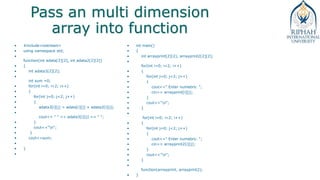 Pass an multi dimension
array into function
• #include<iostream>
• using namespace std;
•
function(int adata[2][2], int adata2[2][2])
• {
• int adata3[2][2];
•
int sum =0;
• for(int i=0; i<2; i++)
• {
• for(int j=0; j<2; j++)
• {
• adata3[i][j] = adata[i][j] + adata2[i][j];
•
cout<< " " << adata3[i][j] << " ";
• }
• cout<<"n";
• }
• cout<<sum;
•
• }
•
• int main()
• {
• int arrayprint[2][2], arrayprint2[2][2];
•
for(int i=0; i<2; i++)
• {
• for(int j=0; j<2; j++)
• {
• cout<<" Enter numebrs: ";
• cin>> arrayprint[i][j];
• }
• cout<<"n";
• }
•
for(int i=0; i<2; i++)
• {
• for(int j=0; j<2; j++)
• {
• cout<<" Enter numebrs: ";
• cin>> arrayprint2[i][j];
• }
• cout<<"n";
• }
•
function(arrayprint, arrayprint2);
• }
 