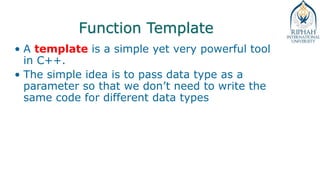 Function Template
• A template is a simple yet very powerful tool
in C++.
• The simple idea is to pass data type as a
parameter so that we don’t need to write the
same code for different data types
 