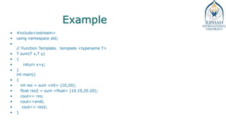 Example
• #include<iostream>
• using namespace std;
•
// Function Template. template <typename T>
• T sum(T x,T y)
• {
• return x+y;
• }
int main()
• {
• int res = sum <int> (10,20);
• float res2 = sum <float> (10.10,20.20);
• cout<< res;
• cout<<endl;
• cout<< res2;
• }
 