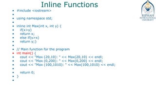 Inline Functions
• #include <iostream>
•
• using namespace std;
•
• inline int Max(int x, int y) {
• if(x>y)
• return x;
• else if(y>x)
• return y;}
•
• // Main function for the program
• int main() {
• cout << "Max (20,10): " << Max(20,10) << endl;
• cout << "Max (0,200): " << Max(0,200) << endl;
• cout << "Max (100,1010): " << Max(100,1010) << endl;
•
• return 0;
• }
•
 