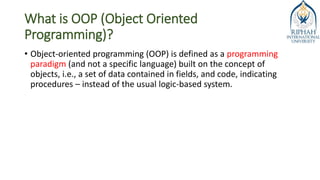 What is OOP (Object Oriented
Programming)?
• Object-oriented programming (OOP) is defined as a programming
paradigm (and not a specific language) built on the concept of
objects, i.e., a set of data contained in fields, and code, indicating
procedures – instead of the usual logic-based system.
 