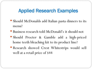 Applied Research Examples
 Should McDonalds add Italian pasta dinners to its
menu?
 Business research told McDonald’s it should not
 Should Procter & Gamble add a high-priced
home teeth bleaching kit to its product line?
 Research showed Crest Whitestrips would sell
well at a retail price of $44
 
