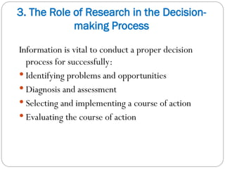 3. The Role of Research in the Decision-
making Process
Information is vital to conduct a proper decision
process for successfully:
 Identifying problems and opportunities
 Diagnosis and assessment
 Selecting and implementing a course of action
 Evaluating the course of action
 