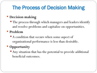 The Process of Decision Making
 Decision making
 The process through which managers and leaders identify
and resolve problems and capitalize on opportunities.
 Problem
 A condition that occurs when some aspect of
organizational performance is less than desirable.
 Opportunity
 Any situation that has the potential to provide additional
beneficial outcomes.
 