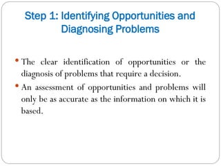 Step 1: Identifying Opportunities and
Diagnosing Problems
 The clear identification of opportunities or the
diagnosis of problems that require a decision.
 An assessment of opportunities and problems will
only be as accurate as the information on which it is
based.
 