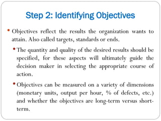 Step 2: Identifying Objectives
 Objectives reflect the results the organization wants to
attain. Also called targets, standards or ends.
 The quantity and quality of the desired results should be
specified, for these aspects will ultimately guide the
decision maker in selecting the appropriate course of
action.
 Objectives can be measured on a variety of dimensions
(monetary units, output per hour, % of defects, etc.)
and whether the objectives are long-term versus short-
term.
 